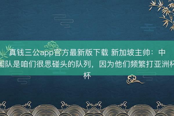 真钱三公app官方最新版下载 新加坡主帅：中国队是咱们很思碰头的队列，因为他们频繁打亚洲杯