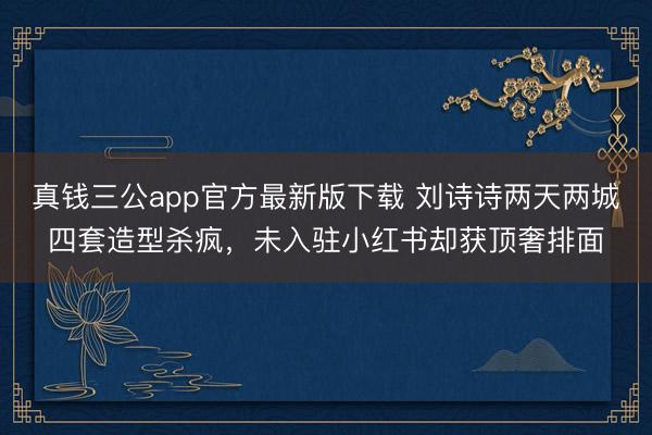 真钱三公app官方最新版下载 刘诗诗两天两城四套造型杀疯,未入驻小红书却获顶奢排面