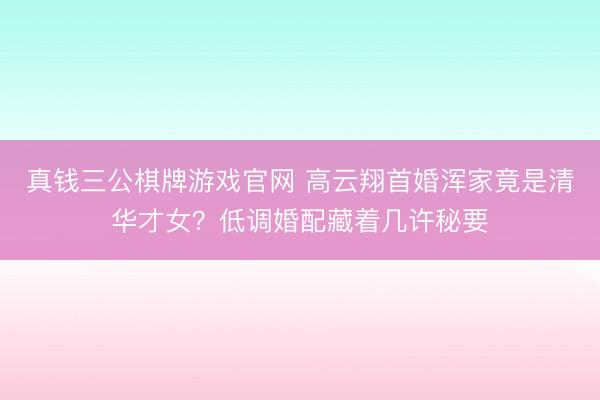 真钱三公棋牌游戏官网 高云翔首婚浑家竟是清华才女？低调婚配藏着几许秘要