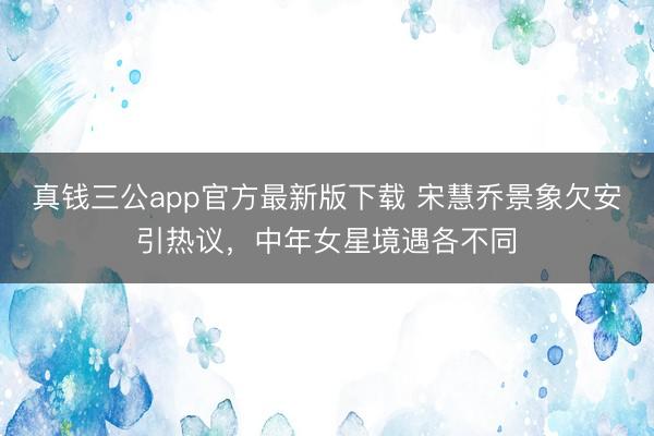真钱三公app官方最新版下载 宋慧乔景象欠安引热议，中年女星境遇各不同