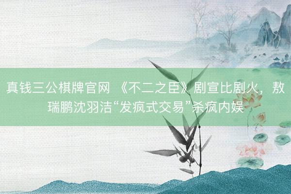 真钱三公棋牌官网 《不二之臣》剧宣比剧火，敖瑞鹏沈羽洁“发疯式交易”杀疯内娱