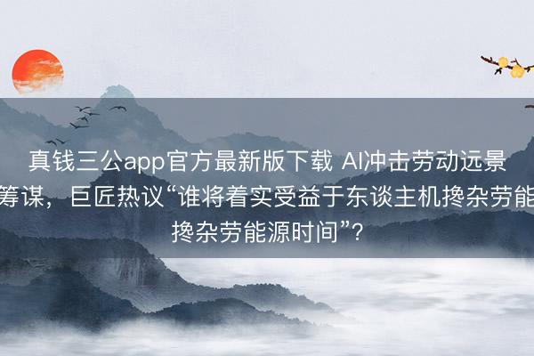 真钱三公app官方最新版下载 AI冲击劳动远景激发闲居筹谋，巨匠热议“谁将着实受益于东谈主机搀杂劳能源时间”？