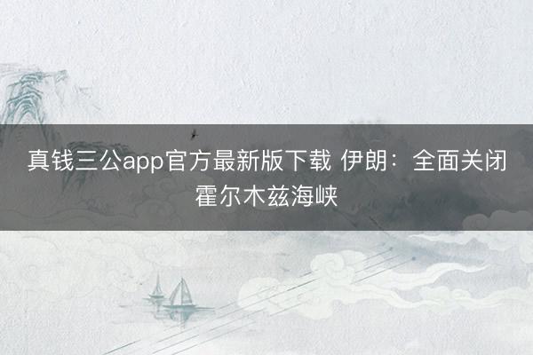 真钱三公app官方最新版下载 伊朗：全面关闭霍尔木兹海峡