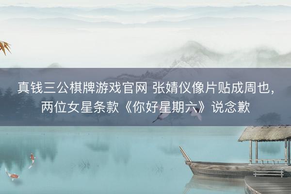 真钱三公棋牌游戏官网 张婧仪像片贴成周也,两位女星条款《你好星期六》说念歉