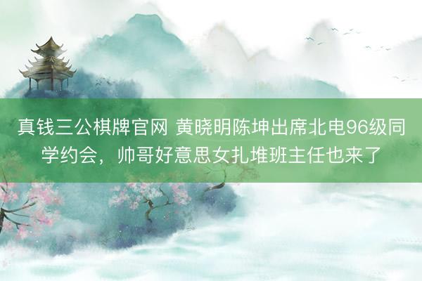 真钱三公棋牌官网 黄晓明陈坤出席北电96级同学约会,帅哥好意思女扎堆班主任也来了