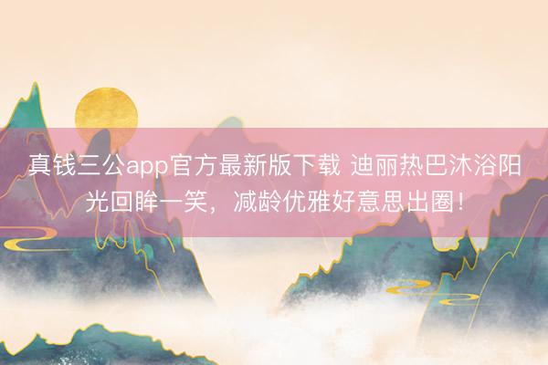 真钱三公app官方最新版下载 迪丽热巴沐浴阳光回眸一笑，减龄优雅好意思出圈！