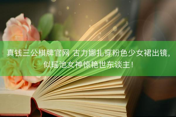 真钱三公棋牌官网 古力娜扎穿粉色少女裙出镜，似瑶池女神惊艳世东谈主！