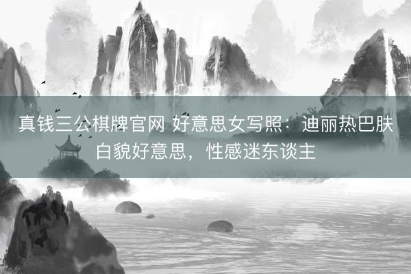 真钱三公棋牌官网 好意思女写照：迪丽热巴肤白貌好意思，性感迷东谈主