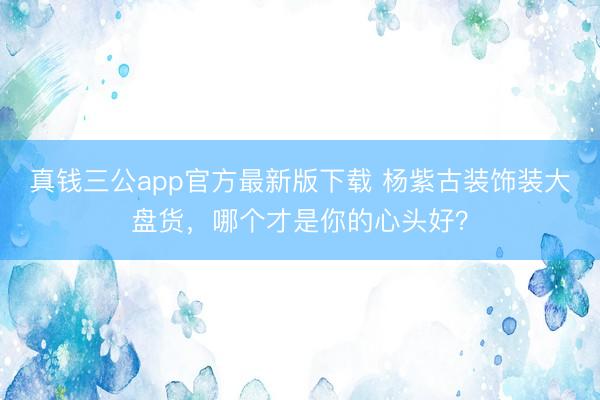 真钱三公app官方最新版下载 杨紫古装饰装大盘货，哪个才是你的心头好？