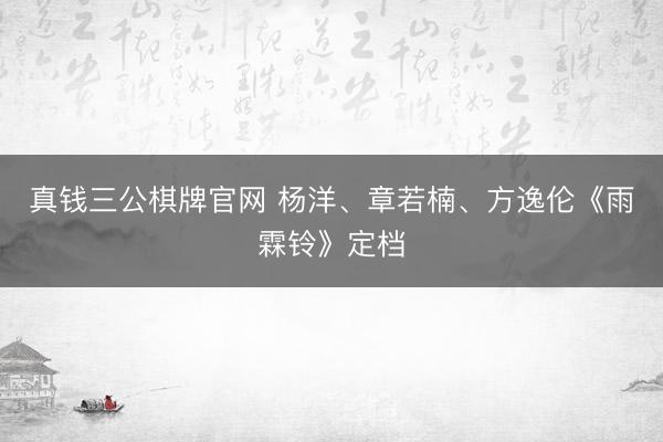 真钱三公棋牌官网 杨洋、章若楠、方逸伦《雨霖铃》定档