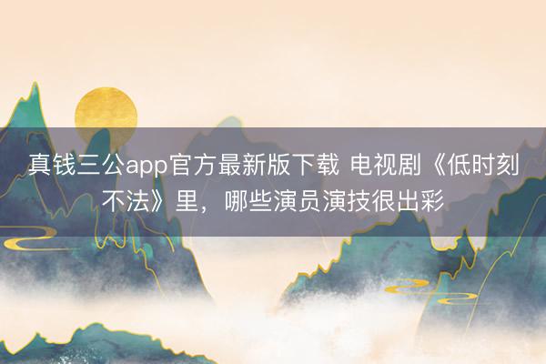 真钱三公app官方最新版下载 电视剧《低时刻不法》里，哪些演员演技很出彩