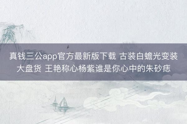 真钱三公app官方最新版下载 古装白蟾光变装大盘货 王艳称心杨紫谁是你心中的朱砂痣