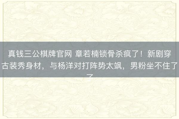 真钱三公棋牌官网 章若楠锁骨杀疯了！新剧穿古装秀身材，与杨洋对打阵势太飒，男粉坐不住了