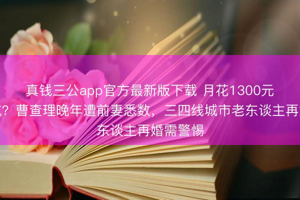 真钱三公app官方最新版下载 月花1300元也要被坑?曹查理晚年遭前妻悉数,三四线城市老东谈主再婚需警惕