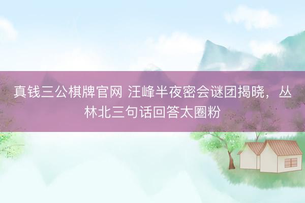 真钱三公棋牌官网 汪峰半夜密会谜团揭晓,丛林北三句话回答太圈粉