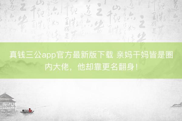 真钱三公app官方最新版下载 亲妈干妈皆是圈内大佬，他却靠更名翻身！