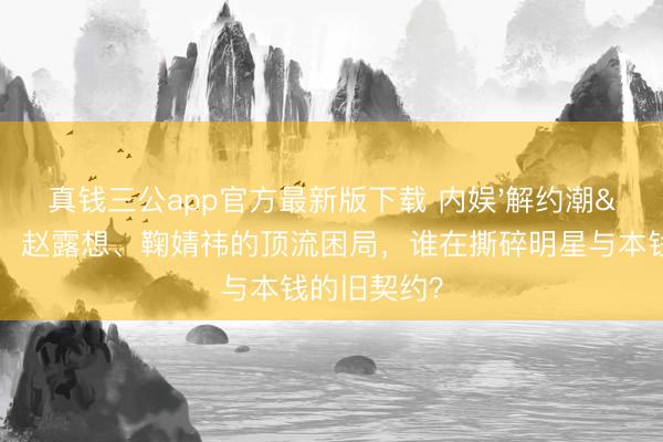真钱三公app官方最新版下载 内娱'解约潮'背后：赵露想、鞠婧祎的顶流困局，谁在撕碎明星与本钱的旧契约？