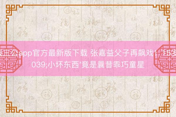 真钱三公app官方最新版下载 张嘉益父子再飙戏！15岁'小坏东西'竟是曩昔乖巧童星