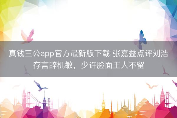 真钱三公app官方最新版下载 张嘉益点评刘浩存言辞机敏，少许脸面王人不留
