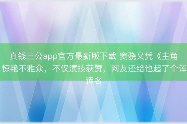 真钱三公app官方最新版下载 窦骁又凭《主角》惊艳不雅众,不仅演技获赞,网友还给他起了个诨名