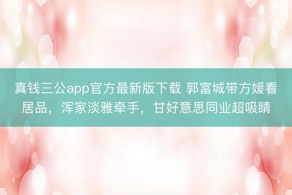 真钱三公app官方最新版下载 郭富城带方媛看居品，浑家淡雅牵手，甘好意思同业超吸睛