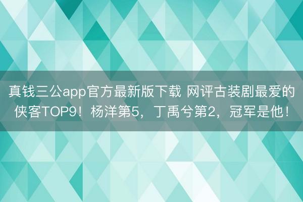 真钱三公app官方最新版下载 网评古装剧最爱的侠客TOP9！杨洋第5，丁禹兮第2，冠军是他！