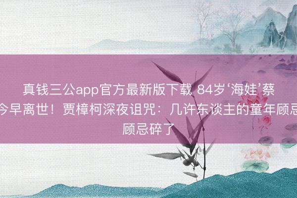 真钱三公app官方最新版下载 84岁‘海娃’蔡元元今早离世！贾樟柯深夜诅咒：几许东谈主的童年顾忌碎了