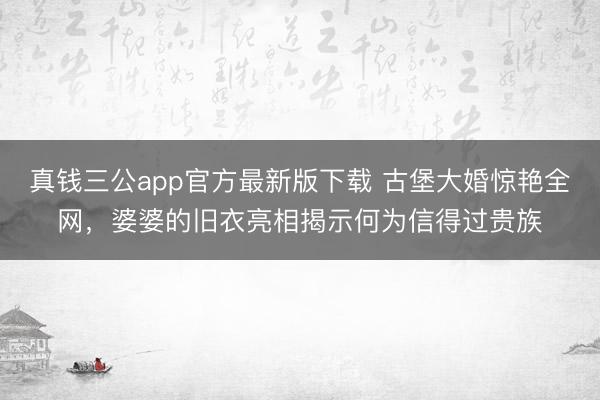 真钱三公app官方最新版下载 古堡大婚惊艳全网,婆婆的旧衣亮相揭示何为信得过贵族