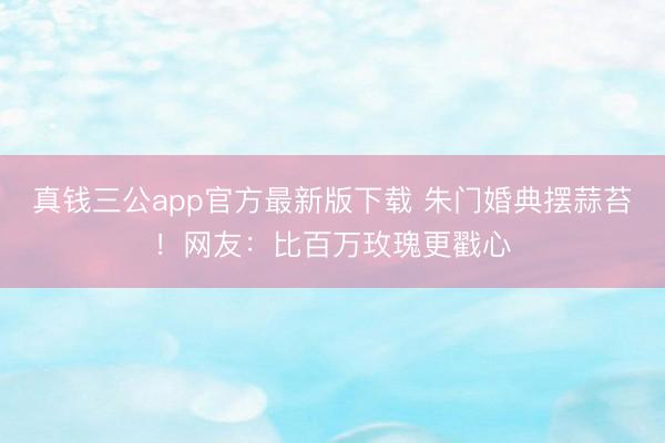 真钱三公app官方最新版下载 朱门婚典摆蒜苔!网友:比百万玫瑰更戳心