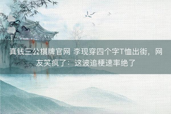 真钱三公棋牌官网 李现穿四个字T恤出街，网友笑疯了：这波追梗速率绝了