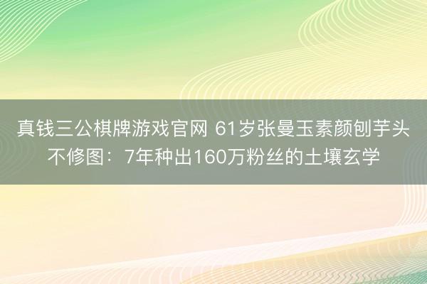 真钱三公棋牌游戏官网 61岁张曼玉素颜刨芋头不修图：7年种出160万粉丝的土壤玄学