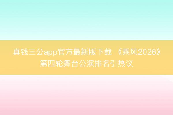 真钱三公app官方最新版下载 《乘风2026》第四轮舞台公演排名引热议