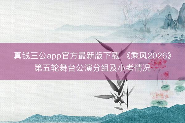 真钱三公app官方最新版下载 《乘风2026》第五轮舞台公演分组及小考情况