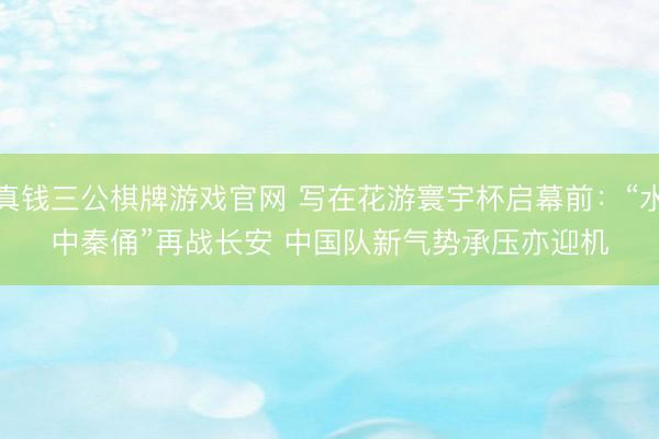 真钱三公棋牌游戏官网 写在花游寰宇杯启幕前:“水中秦俑”再战长安 中国队新气势承压亦迎机
