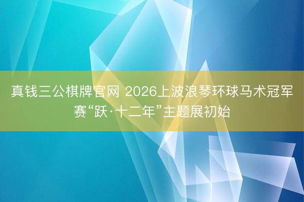 真钱三公棋牌官网 2026上波浪琴环球马术冠军赛“跃·十二年”主题展初始
