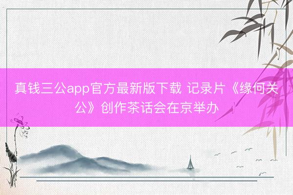 真钱三公app官方最新版下载 记录片《缘何关公》创作茶话会在京举办