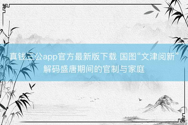 真钱三公app官方最新版下载 国图“文津阅新”解码盛唐期间的官制与家庭