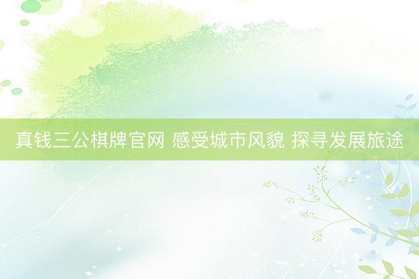 真钱三公棋牌官网 感受城市风貌 探寻发展旅途