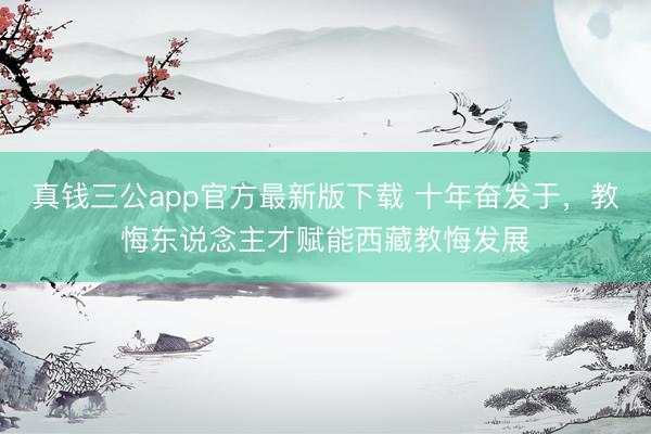 真钱三公app官方最新版下载 十年奋发于,教悔东说念主才赋能西藏教悔发展