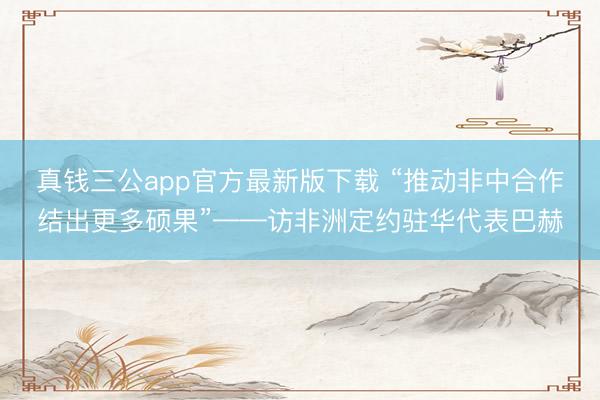 真钱三公app官方最新版下载 “推动非中合作结出更多硕果”——访非洲定约驻华代表巴赫