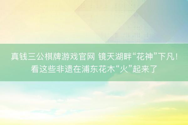 真钱三公棋牌游戏官网 镜天湖畔“花神”下凡!看这些非遗在浦东花木“火”起来了