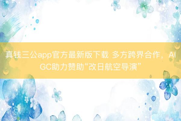 真钱三公app官方最新版下载 多方跨界合作，AIGC助力赞助“改日航空导演”