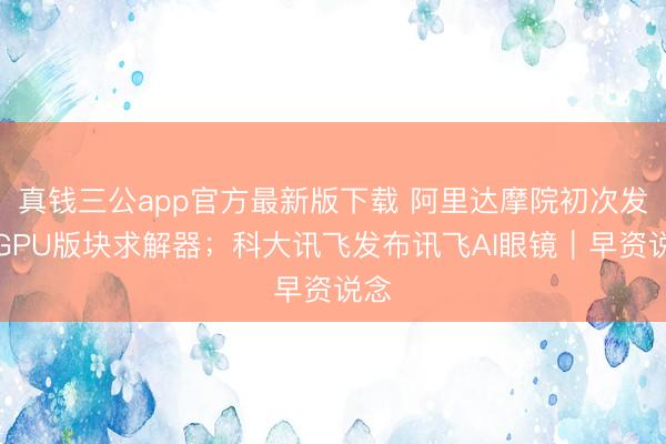 真钱三公app官方最新版下载 阿里达摩院初次发布GPU版块求解器；科大讯飞发布讯飞AI眼镜｜早资说念
