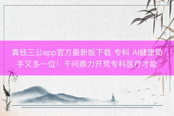 真钱三公app官方最新版下载 专科 AI健康助手又多一位！千问鼎力开荒专科医疗才能