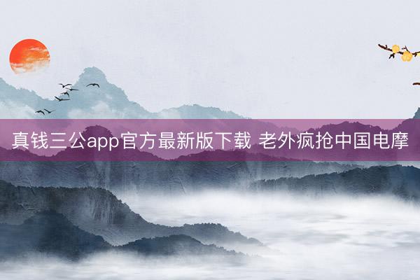 真钱三公app官方最新版下载 老外疯抢中国电摩