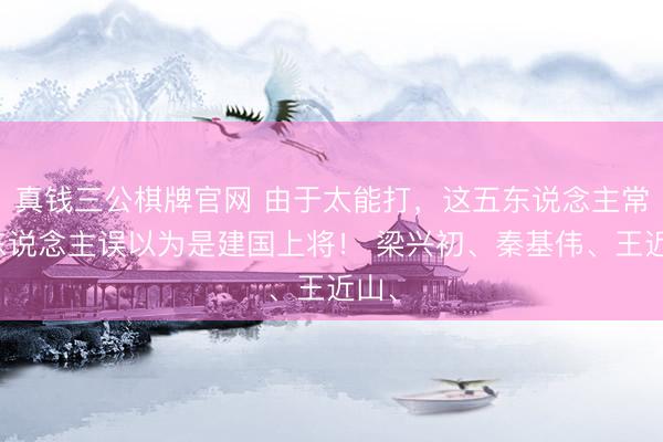 真钱三公棋牌官网 由于太能打，这五东说念主常被东说念主误以为是建国上将！ 梁兴初、秦基伟、王近山、