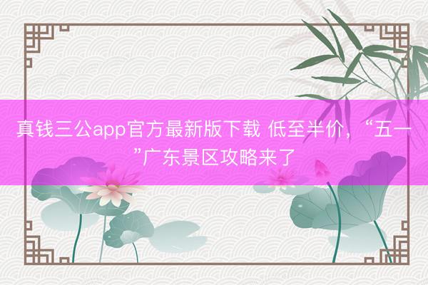 真钱三公app官方最新版下载 低至半价，“五一”广东景区攻略来了