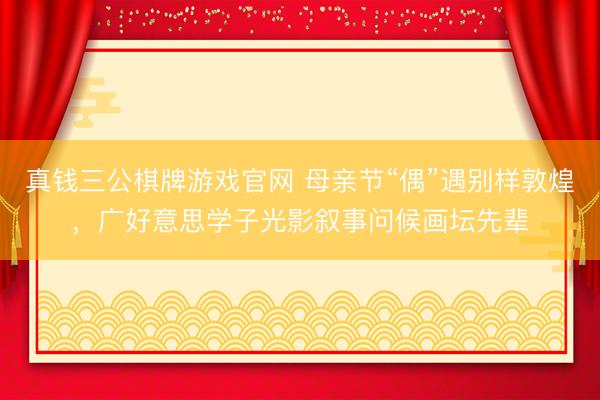 真钱三公棋牌游戏官网 母亲节“偶”遇别样敦煌,广好意思学子光影叙事问候画坛先辈