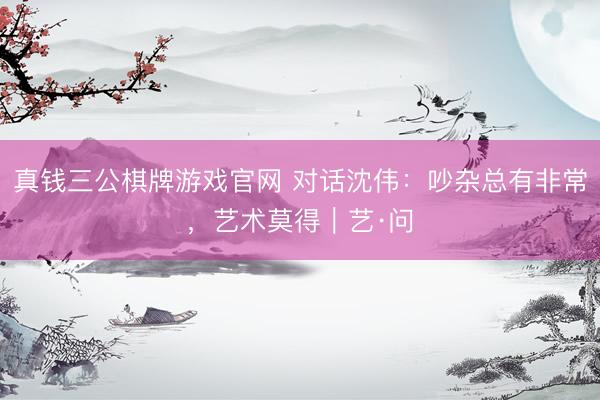 真钱三公棋牌游戏官网 对话沈伟：吵杂总有非常，艺术莫得｜艺·问