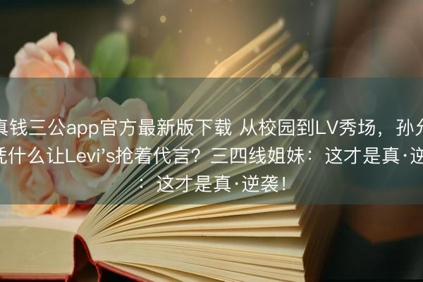 真钱三公app官方最新版下载 从校园到LV秀场，孙允珠凭什么让Levi's抢着代言？三四线姐妹：这才是真·逆袭！